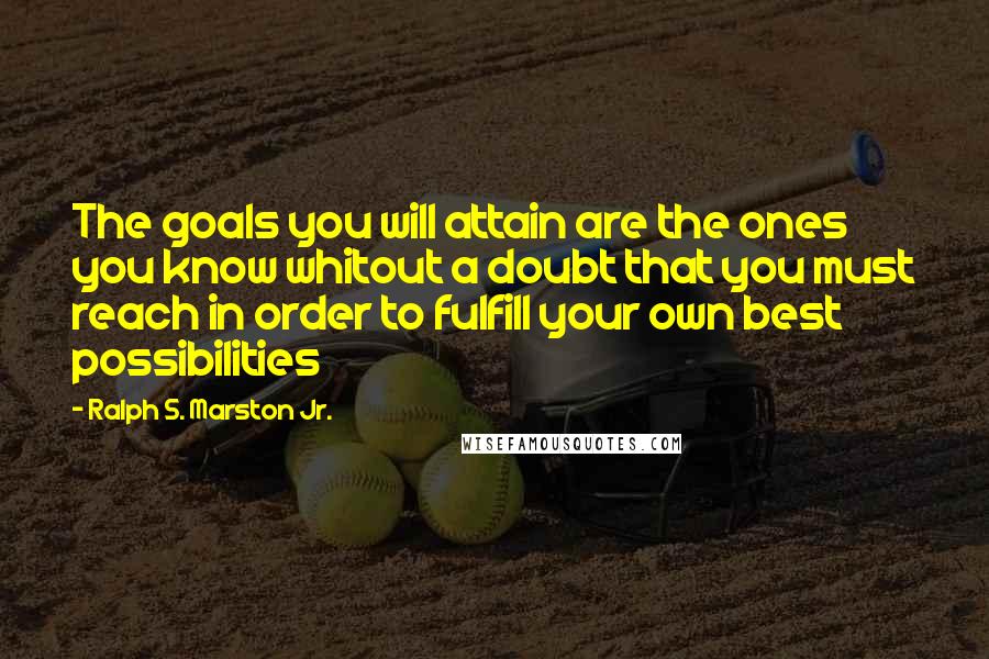 Ralph S. Marston Jr. Quotes: The goals you will attain are the ones you know whitout a doubt that you must reach in order to fulfill your own best possibilities