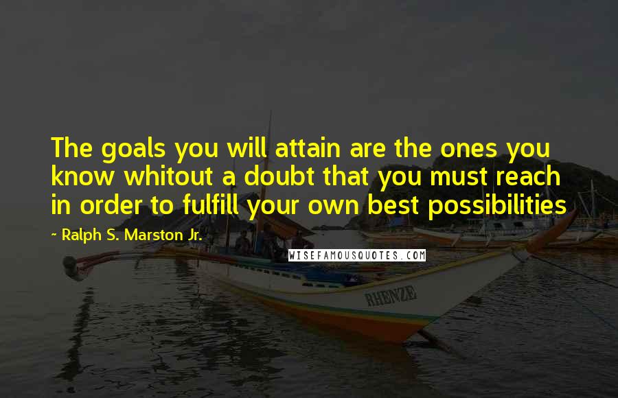 Ralph S. Marston Jr. Quotes: The goals you will attain are the ones you know whitout a doubt that you must reach in order to fulfill your own best possibilities