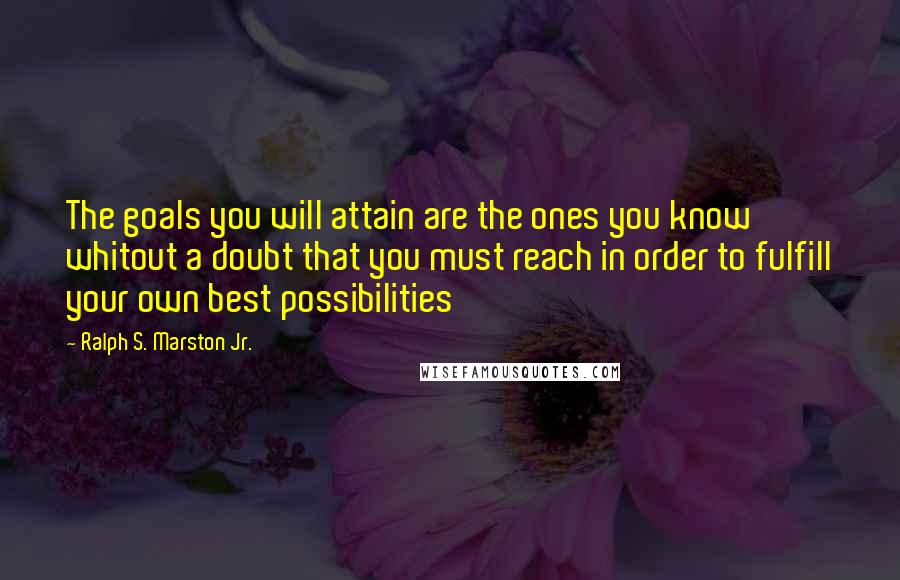 Ralph S. Marston Jr. Quotes: The goals you will attain are the ones you know whitout a doubt that you must reach in order to fulfill your own best possibilities