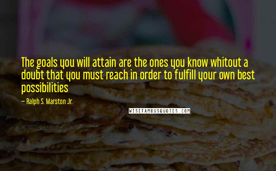 Ralph S. Marston Jr. Quotes: The goals you will attain are the ones you know whitout a doubt that you must reach in order to fulfill your own best possibilities