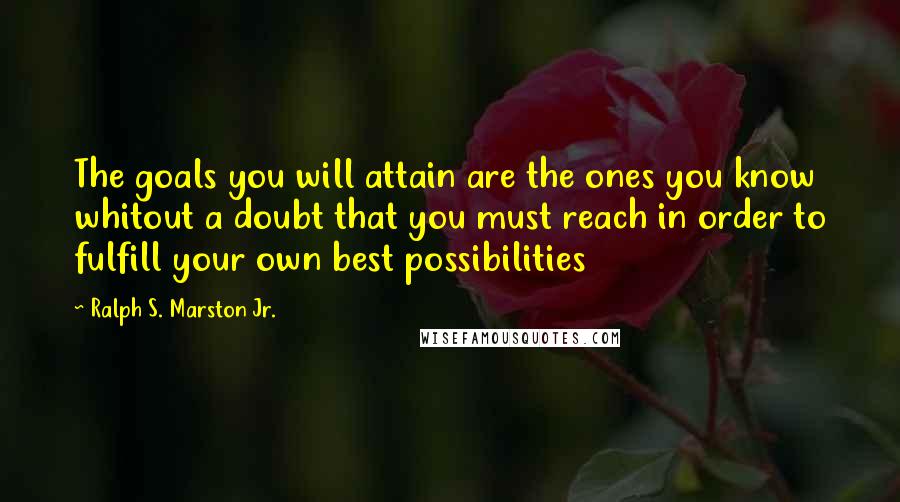 Ralph S. Marston Jr. Quotes: The goals you will attain are the ones you know whitout a doubt that you must reach in order to fulfill your own best possibilities