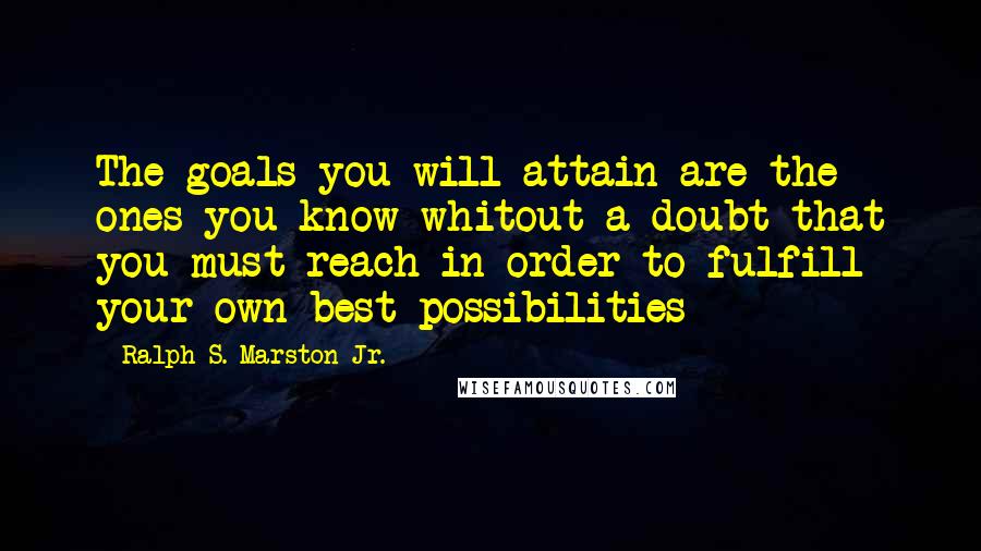 Ralph S. Marston Jr. Quotes: The goals you will attain are the ones you know whitout a doubt that you must reach in order to fulfill your own best possibilities