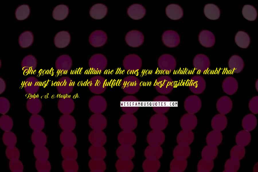 Ralph S. Marston Jr. Quotes: The goals you will attain are the ones you know whitout a doubt that you must reach in order to fulfill your own best possibilities