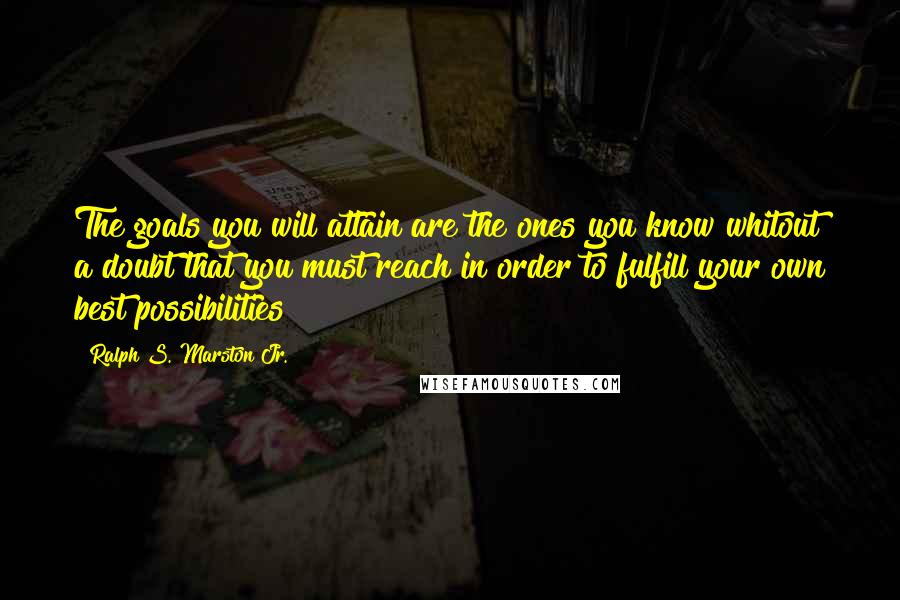 Ralph S. Marston Jr. Quotes: The goals you will attain are the ones you know whitout a doubt that you must reach in order to fulfill your own best possibilities