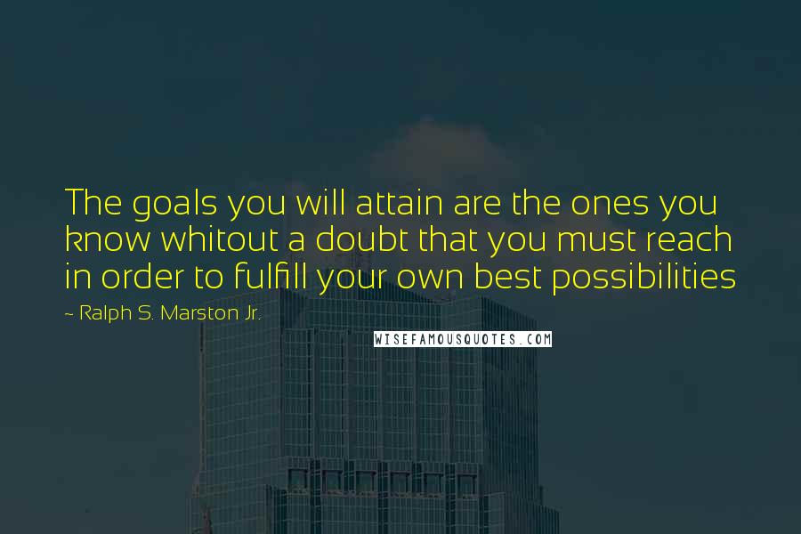 Ralph S. Marston Jr. Quotes: The goals you will attain are the ones you know whitout a doubt that you must reach in order to fulfill your own best possibilities