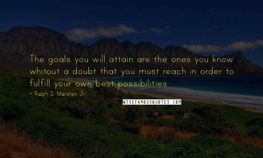 Ralph S. Marston Jr. Quotes: The goals you will attain are the ones you know whitout a doubt that you must reach in order to fulfill your own best possibilities