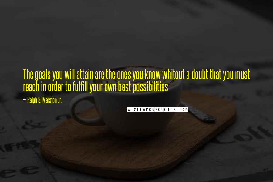 Ralph S. Marston Jr. Quotes: The goals you will attain are the ones you know whitout a doubt that you must reach in order to fulfill your own best possibilities