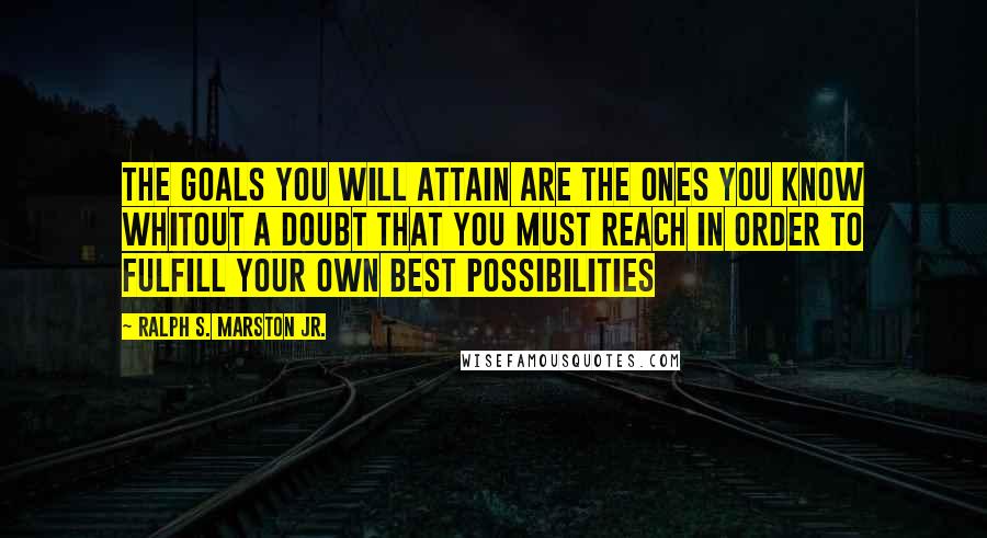 Ralph S. Marston Jr. Quotes: The goals you will attain are the ones you know whitout a doubt that you must reach in order to fulfill your own best possibilities