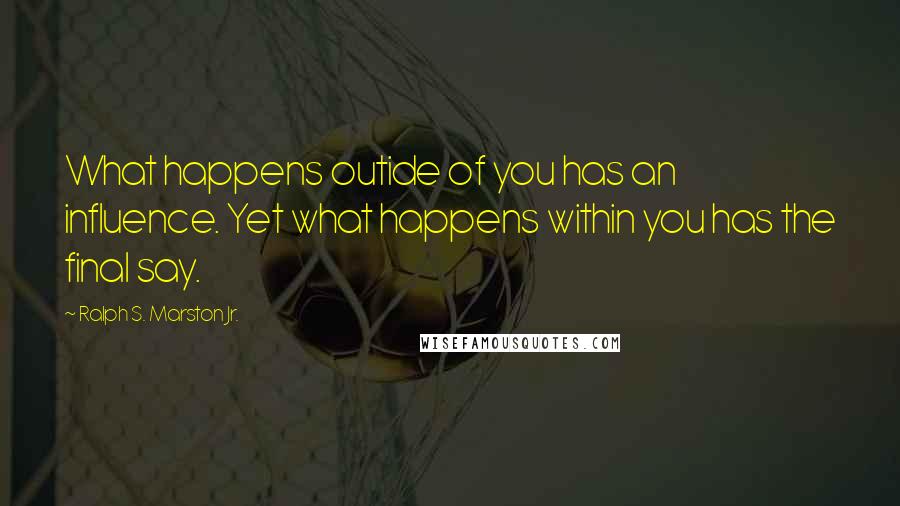 Ralph S. Marston Jr. Quotes: What happens outide of you has an influence. Yet what happens within you has the final say.