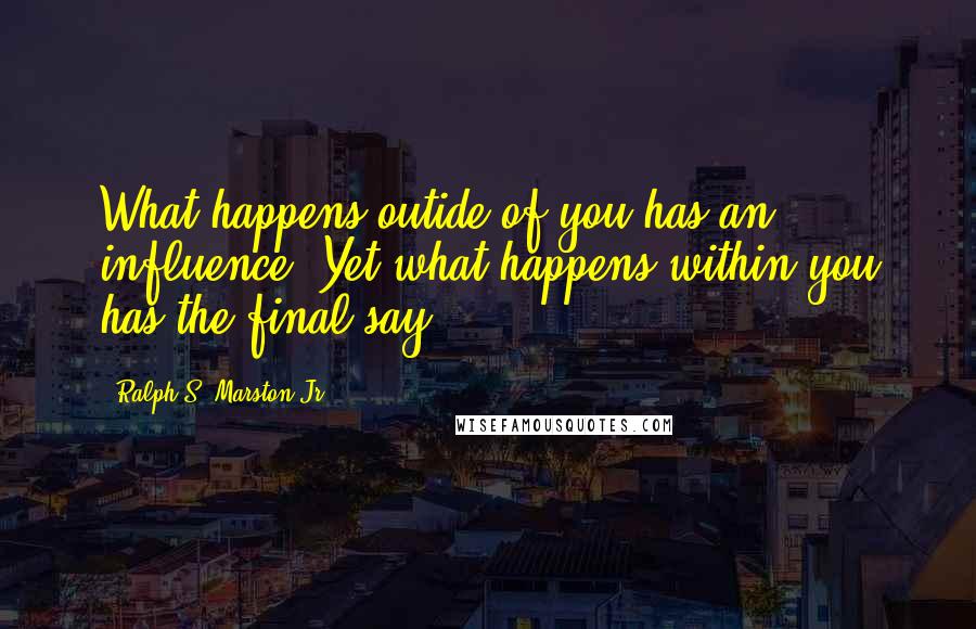 Ralph S. Marston Jr. Quotes: What happens outide of you has an influence. Yet what happens within you has the final say.