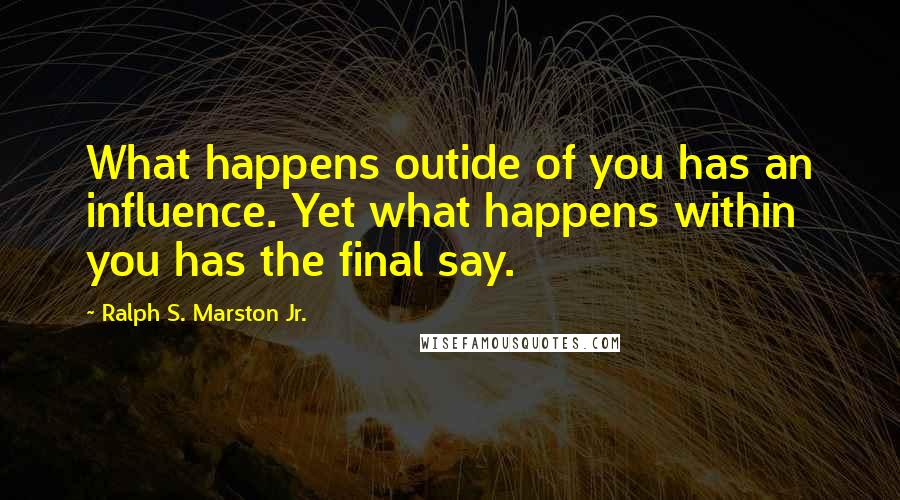 Ralph S. Marston Jr. Quotes: What happens outide of you has an influence. Yet what happens within you has the final say.