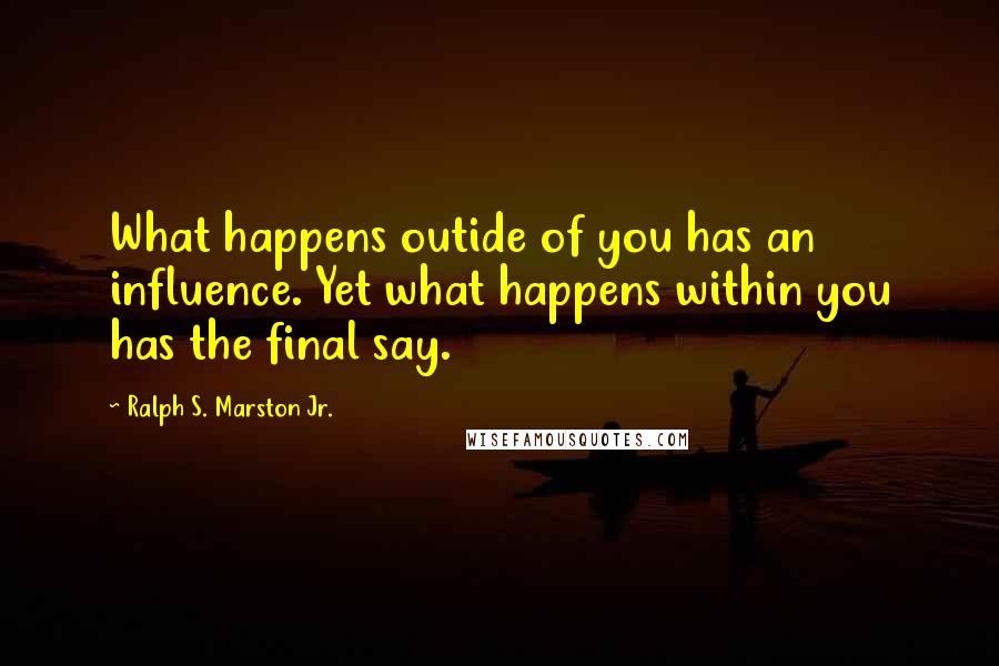 Ralph S. Marston Jr. Quotes: What happens outide of you has an influence. Yet what happens within you has the final say.