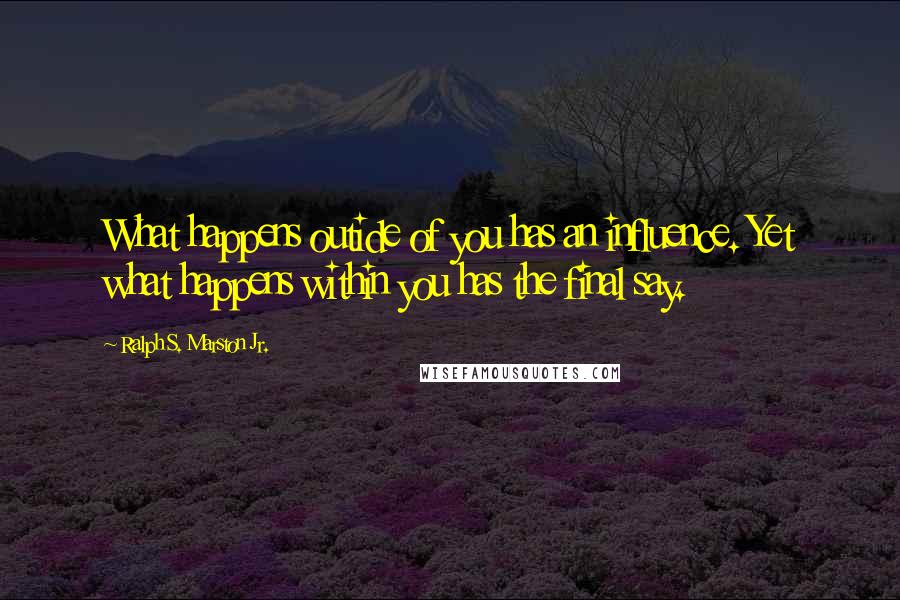 Ralph S. Marston Jr. Quotes: What happens outide of you has an influence. Yet what happens within you has the final say.