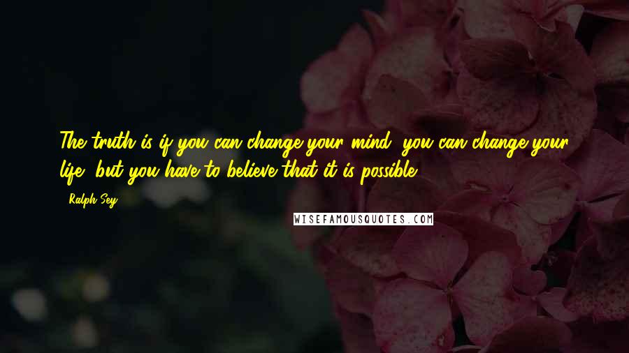 Ralph Sey Quotes: The truth is if you can change your mind, you can change your life, but you have to believe that it is possible.