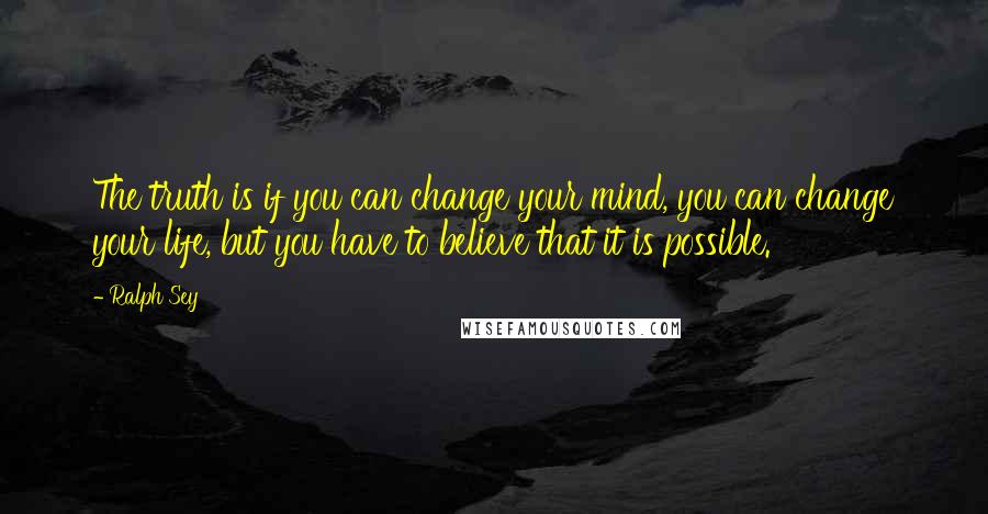 Ralph Sey Quotes: The truth is if you can change your mind, you can change your life, but you have to believe that it is possible.