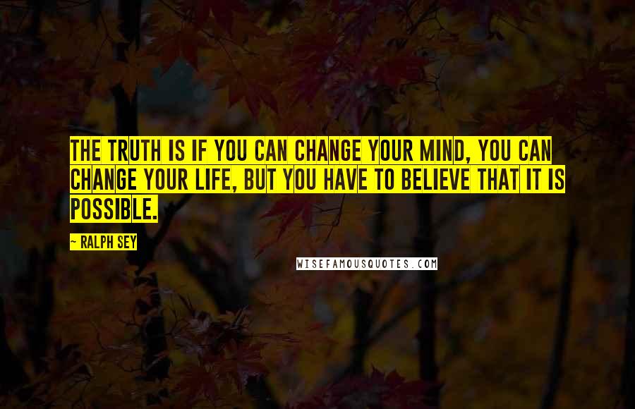 Ralph Sey Quotes: The truth is if you can change your mind, you can change your life, but you have to believe that it is possible.