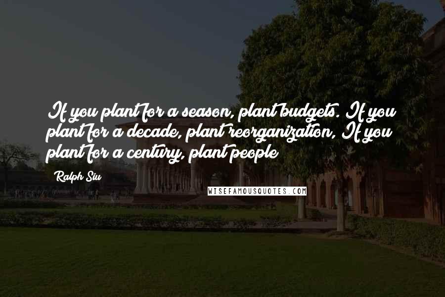 Ralph Siu Quotes: If you plant for a season, plant budgets. If you plant for a decade, plant reorganization, If you plant for a century, plant people