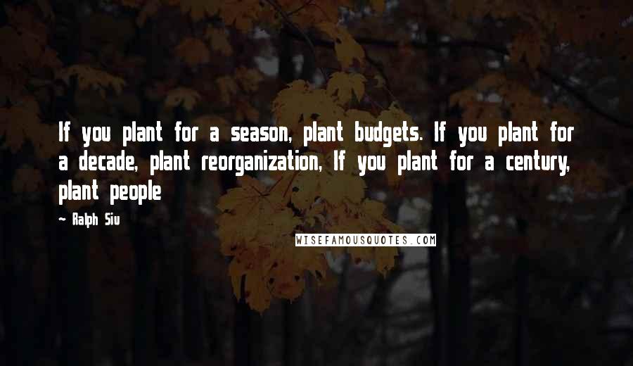 Ralph Siu Quotes: If you plant for a season, plant budgets. If you plant for a decade, plant reorganization, If you plant for a century, plant people