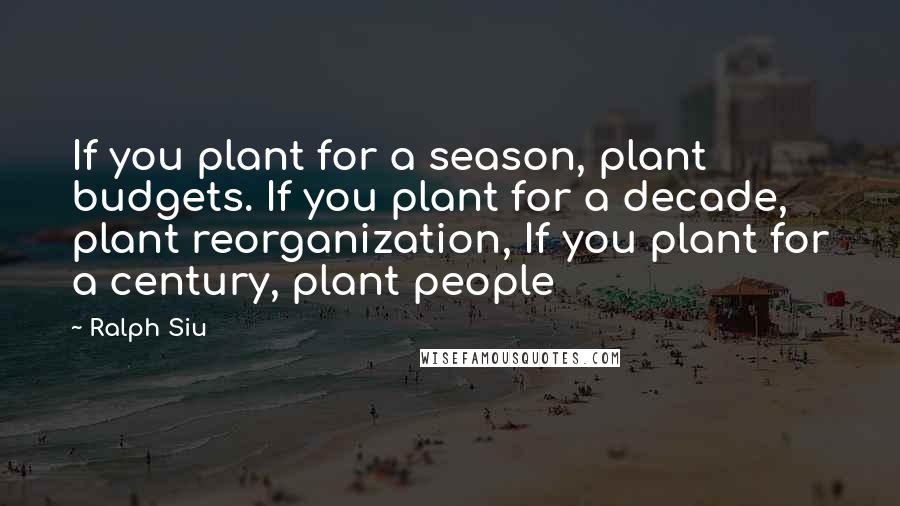 Ralph Siu Quotes: If you plant for a season, plant budgets. If you plant for a decade, plant reorganization, If you plant for a century, plant people