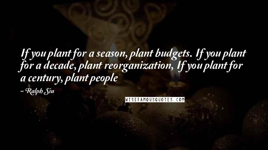 Ralph Siu Quotes: If you plant for a season, plant budgets. If you plant for a decade, plant reorganization, If you plant for a century, plant people
