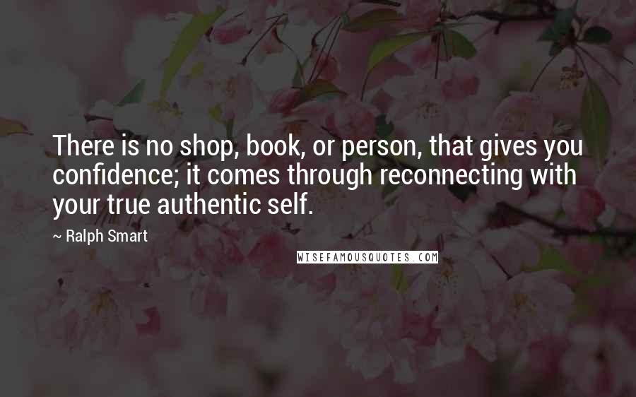 Ralph Smart Quotes: There is no shop, book, or person, that gives you confidence; it comes through reconnecting with your true authentic self.