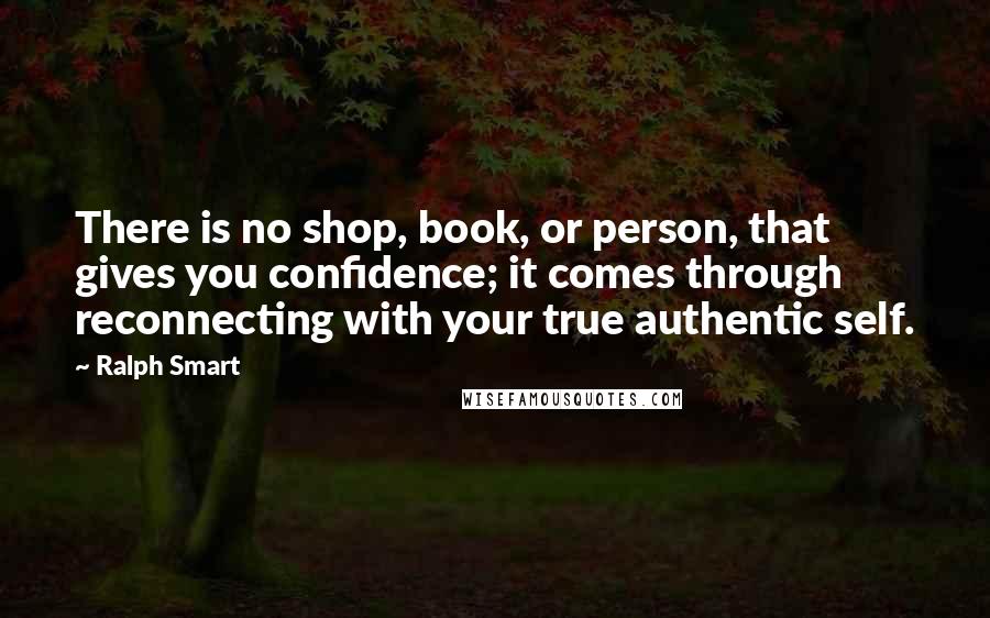 Ralph Smart Quotes: There is no shop, book, or person, that gives you confidence; it comes through reconnecting with your true authentic self.