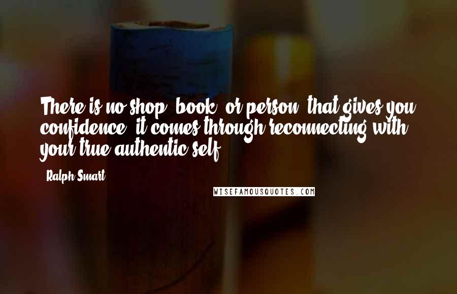 Ralph Smart Quotes: There is no shop, book, or person, that gives you confidence; it comes through reconnecting with your true authentic self.