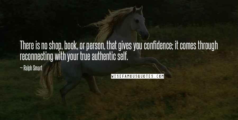 Ralph Smart Quotes: There is no shop, book, or person, that gives you confidence; it comes through reconnecting with your true authentic self.