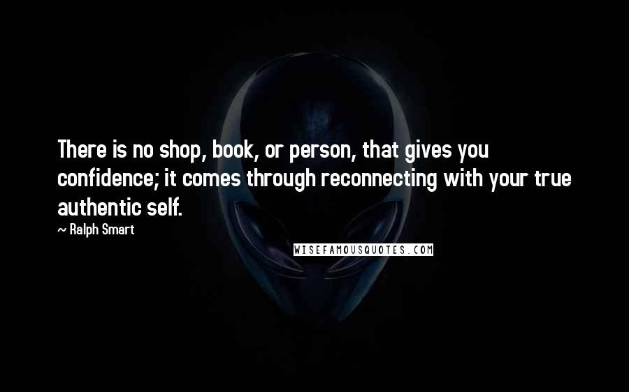 Ralph Smart Quotes: There is no shop, book, or person, that gives you confidence; it comes through reconnecting with your true authentic self.
