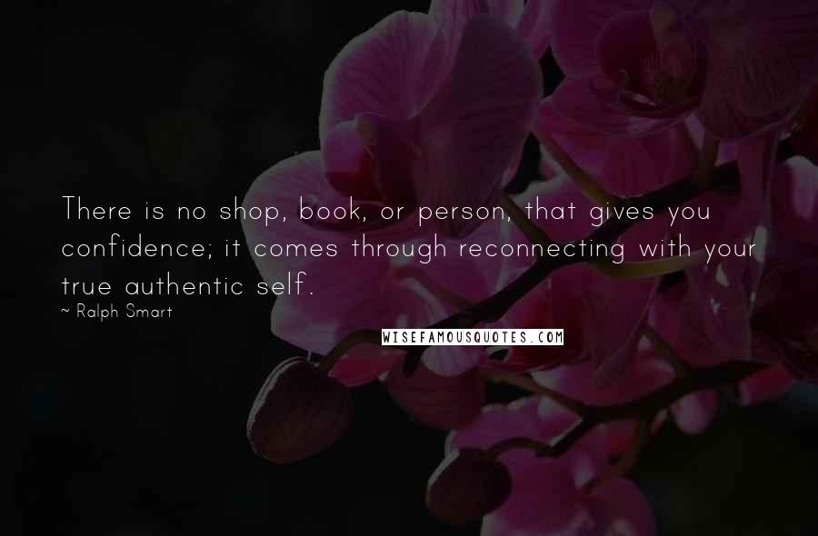 Ralph Smart Quotes: There is no shop, book, or person, that gives you confidence; it comes through reconnecting with your true authentic self.