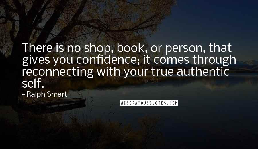 Ralph Smart Quotes: There is no shop, book, or person, that gives you confidence; it comes through reconnecting with your true authentic self.