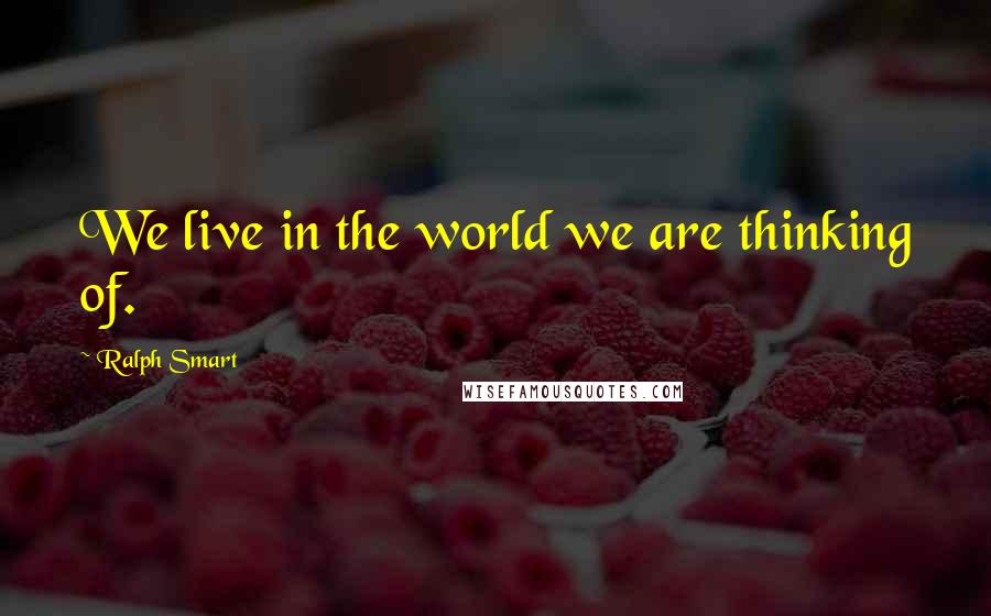 Ralph Smart Quotes: We live in the world we are thinking of.