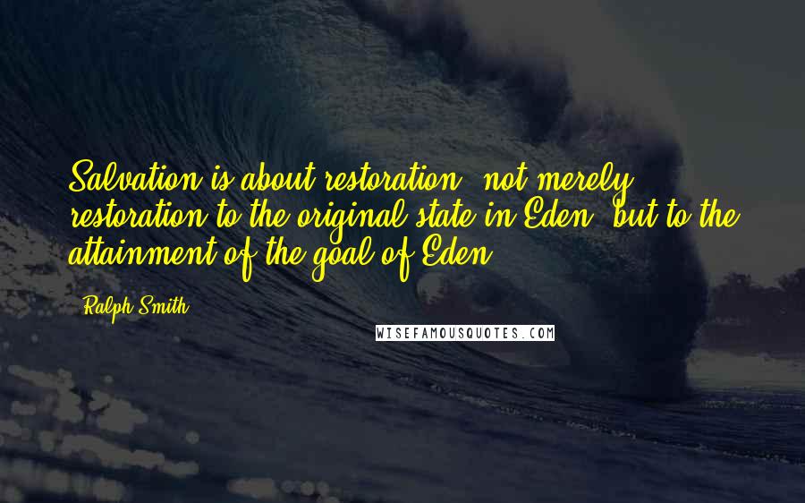 Ralph Smith Quotes: Salvation is about restoration--not merely restoration to the original state in Eden, but to the attainment of the goal of Eden.