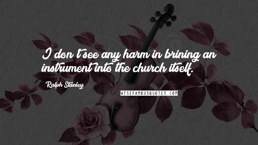 Ralph Stanley Quotes: I don't see any harm in brining an instrument into the church itself.