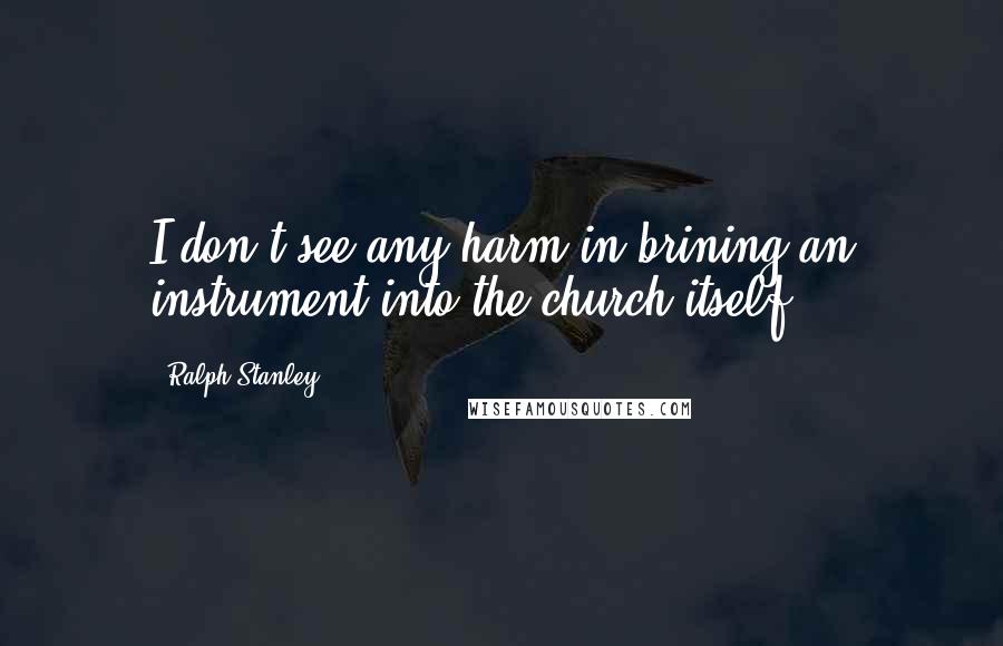 Ralph Stanley Quotes: I don't see any harm in brining an instrument into the church itself.