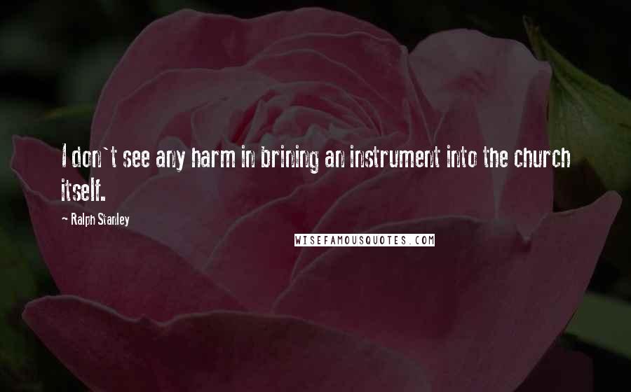 Ralph Stanley Quotes: I don't see any harm in brining an instrument into the church itself.