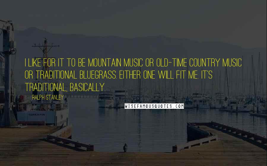 Ralph Stanley Quotes: I like for it to be mountain music or old-time country music or traditional bluegrass. Either one will fit me. It's traditional, basically.