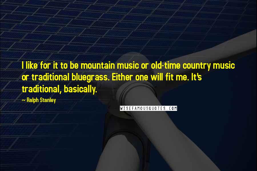 Ralph Stanley Quotes: I like for it to be mountain music or old-time country music or traditional bluegrass. Either one will fit me. It's traditional, basically.