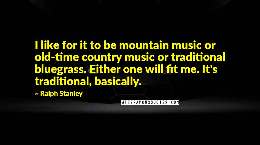 Ralph Stanley Quotes: I like for it to be mountain music or old-time country music or traditional bluegrass. Either one will fit me. It's traditional, basically.