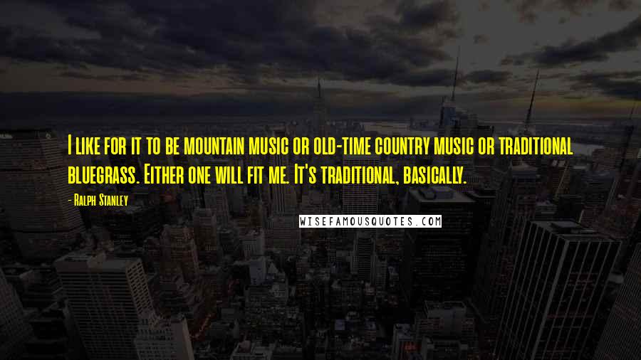 Ralph Stanley Quotes: I like for it to be mountain music or old-time country music or traditional bluegrass. Either one will fit me. It's traditional, basically.