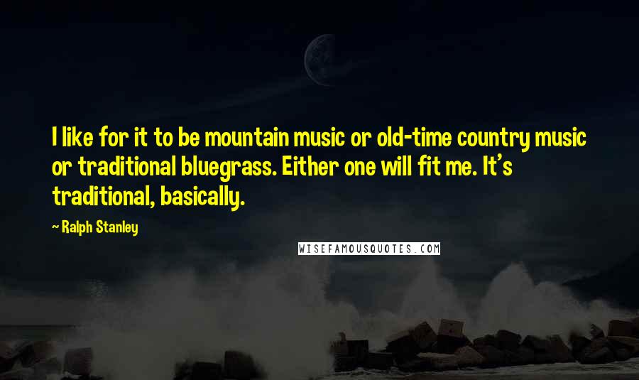 Ralph Stanley Quotes: I like for it to be mountain music or old-time country music or traditional bluegrass. Either one will fit me. It's traditional, basically.