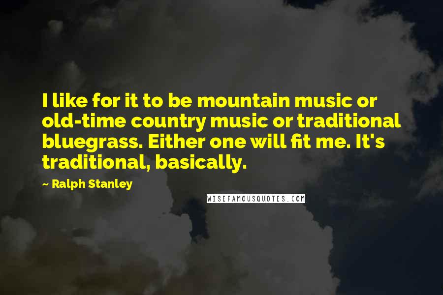 Ralph Stanley Quotes: I like for it to be mountain music or old-time country music or traditional bluegrass. Either one will fit me. It's traditional, basically.