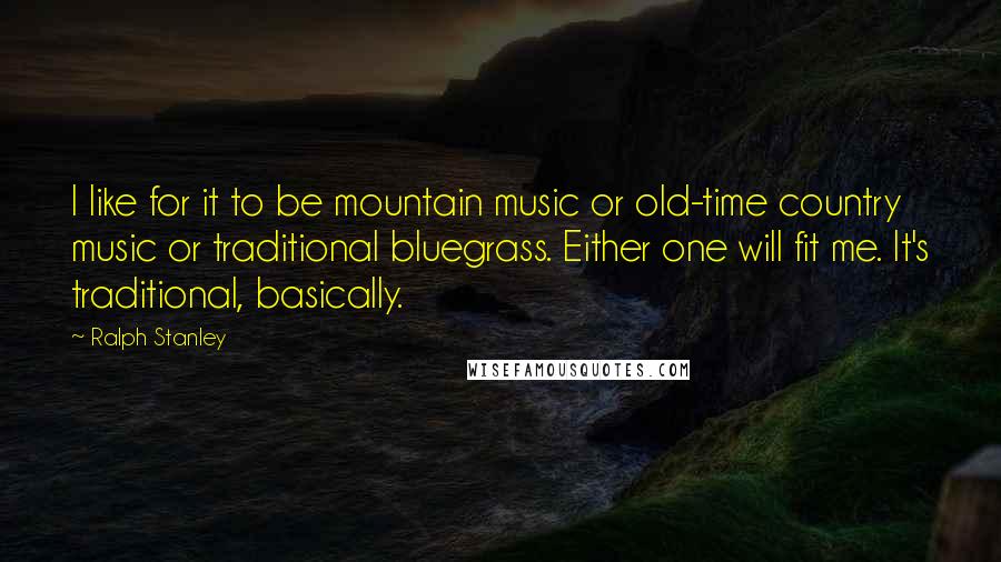 Ralph Stanley Quotes: I like for it to be mountain music or old-time country music or traditional bluegrass. Either one will fit me. It's traditional, basically.