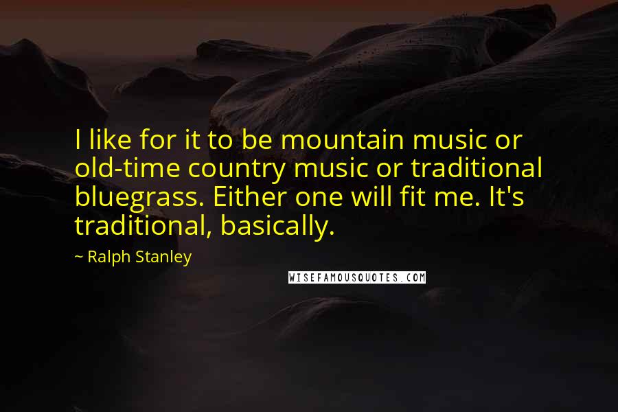 Ralph Stanley Quotes: I like for it to be mountain music or old-time country music or traditional bluegrass. Either one will fit me. It's traditional, basically.