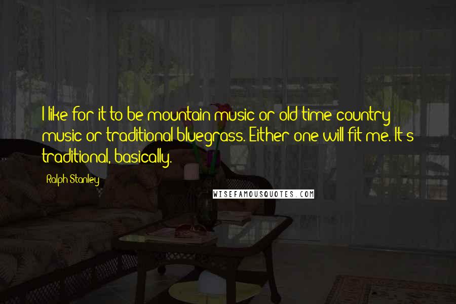 Ralph Stanley Quotes: I like for it to be mountain music or old-time country music or traditional bluegrass. Either one will fit me. It's traditional, basically.