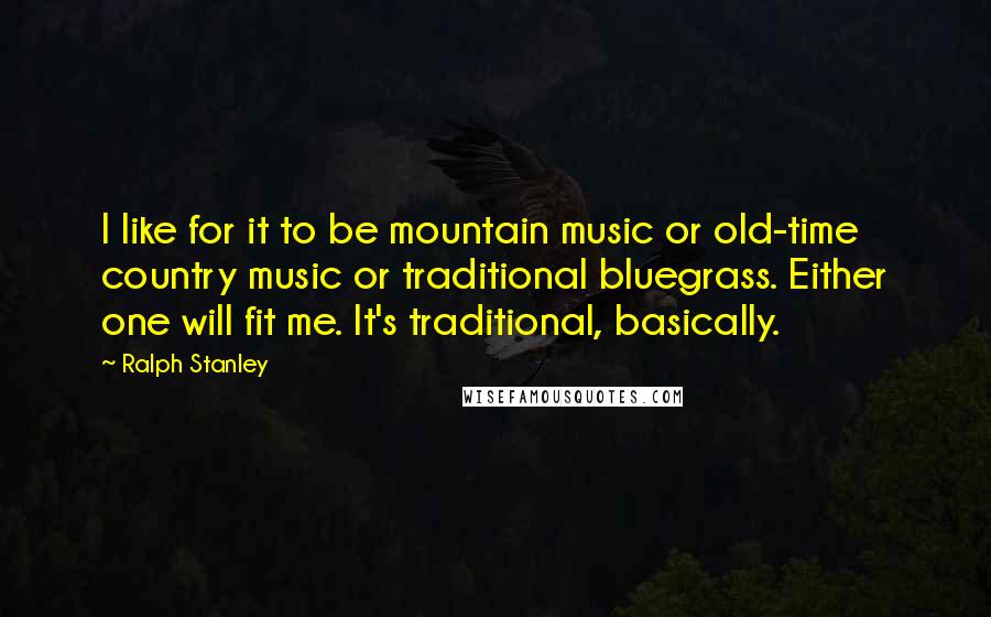 Ralph Stanley Quotes: I like for it to be mountain music or old-time country music or traditional bluegrass. Either one will fit me. It's traditional, basically.