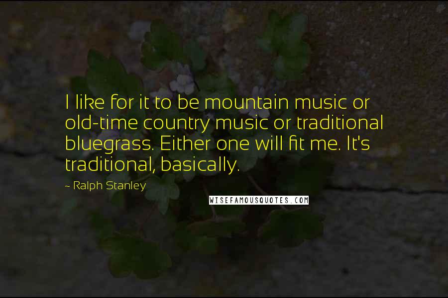 Ralph Stanley Quotes: I like for it to be mountain music or old-time country music or traditional bluegrass. Either one will fit me. It's traditional, basically.