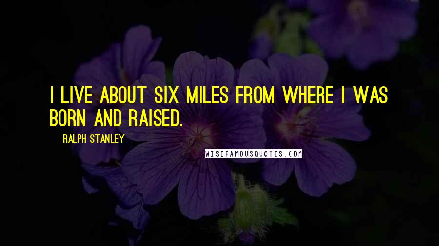 Ralph Stanley Quotes: I live about six miles from where I was born and raised.