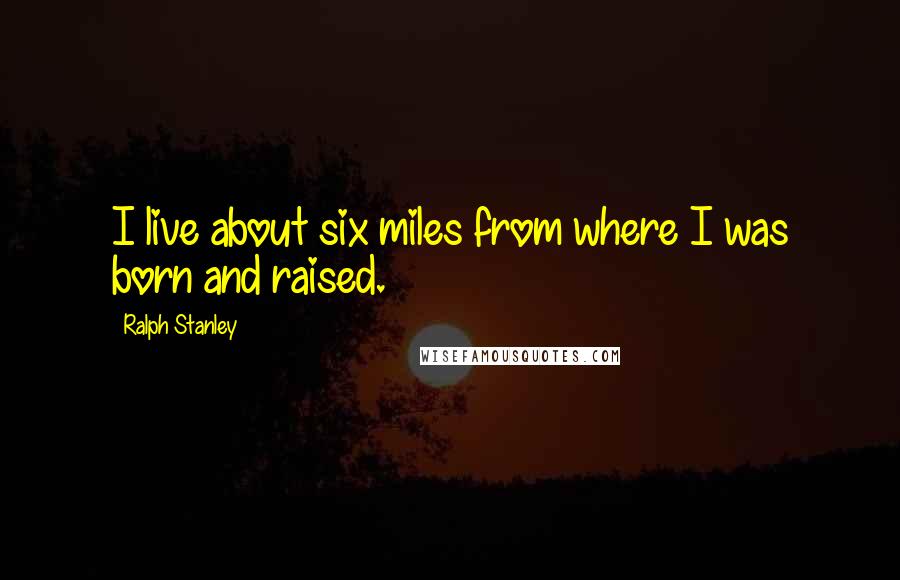 Ralph Stanley Quotes: I live about six miles from where I was born and raised.