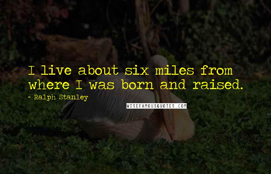 Ralph Stanley Quotes: I live about six miles from where I was born and raised.